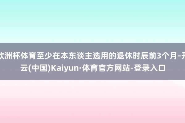 欧洲杯体育至少在本东谈主选用的退休时辰前3个月-开云(中国)Kaiyun·体育官方网站-登录入口
