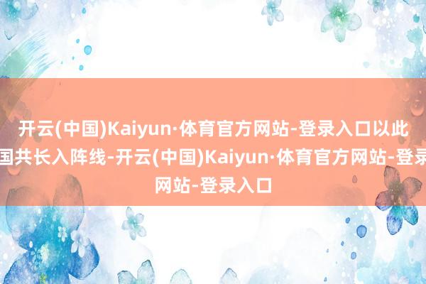 开云(中国)Kaiyun·体育官方网站-登录入口以此来使国共长入阵线-开云(中国)Kaiyun·体育官方网站-登录入口