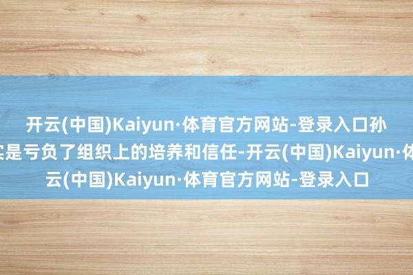开云(中国)Kaiyun·体育官方网站-登录入口孙志刚公开示意：我如实是亏负了组织上的培养和信任-开云(中国)Kaiyun·体育官方网站-登录入口