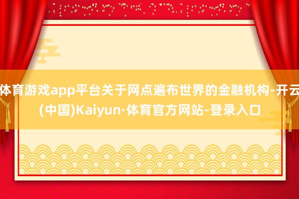 体育游戏app平台关于网点遍布世界的金融机构-开云(中国)Kaiyun·体育官方网站-登录入口