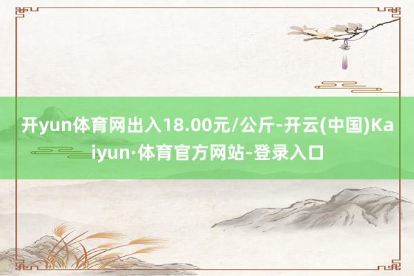 开yun体育网出入18.00元/公斤-开云(中国)Kaiyun·体育官方网站-登录入口