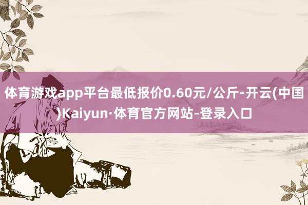 体育游戏app平台最低报价0.60元/公斤-开云(中国)Kaiyun·体育官方网站-登录入口