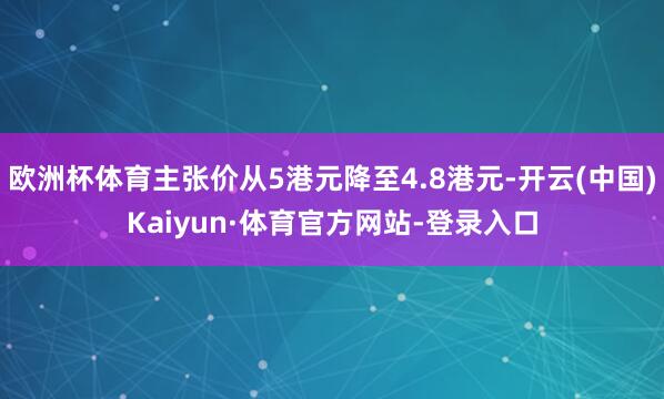欧洲杯体育主张价从5港元降至4.8港元-开云(中国)Kaiyun·体育官方网站-登录入口