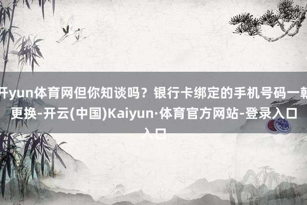 开yun体育网但你知谈吗？银行卡绑定的手机号码一朝更换-开云(中国)Kaiyun·体育官方网站-登录入口