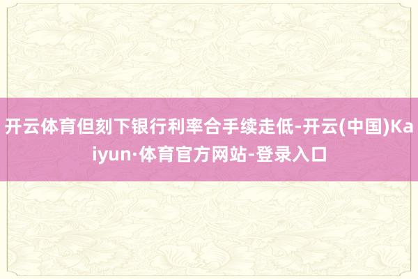 开云体育但刻下银行利率合手续走低-开云(中国)Kaiyun·体育官方网站-登录入口