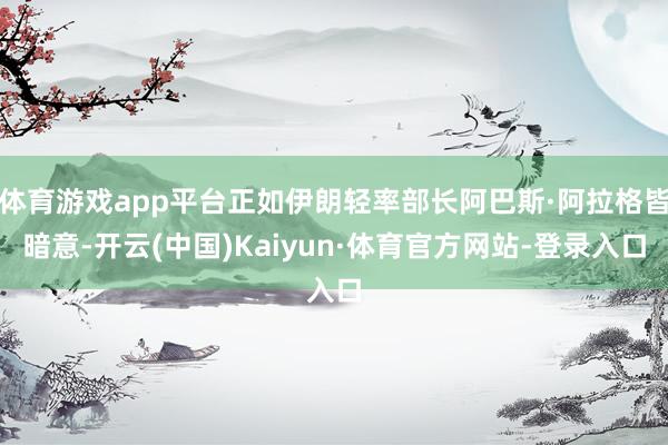 体育游戏app平台正如伊朗轻率部长阿巴斯·阿拉格皆暗意-开云(中国)Kaiyun·体育官方网站-登录入口