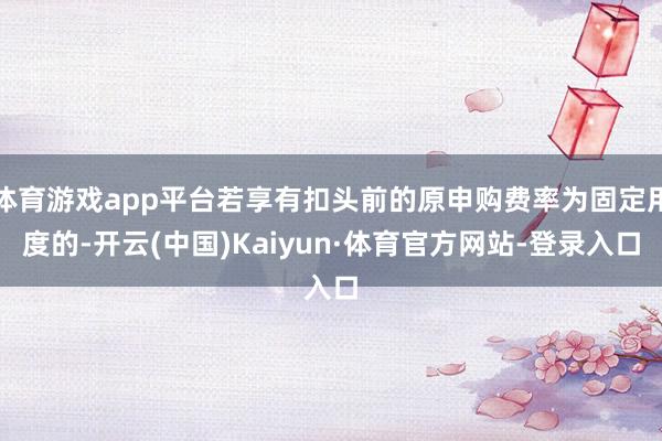 体育游戏app平台若享有扣头前的原申购费率为固定用度的-开云(中国)Kaiyun·体育官方网站-登录入口