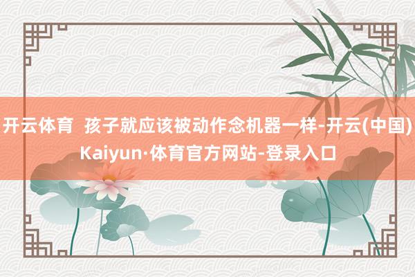 开云体育 孩子就应该被动作念机器一样-开云(中国)Kaiyun·体育官方网站-登录入口