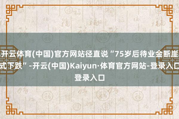 开云体育(中国)官方网站径直说“75岁后待业金断崖式下跌”-开云(中国)Kaiyun·体育官方网站-登录入口