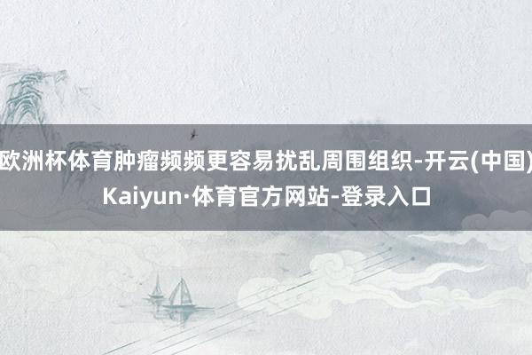 欧洲杯体育肿瘤频频更容易扰乱周围组织-开云(中国)Kaiyun·体育官方网站-登录入口