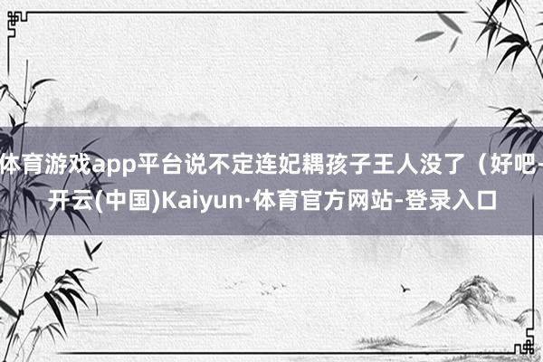 体育游戏app平台说不定连妃耦孩子王人没了（好吧-开云(中国)Kaiyun·体育官方网站-登录入口