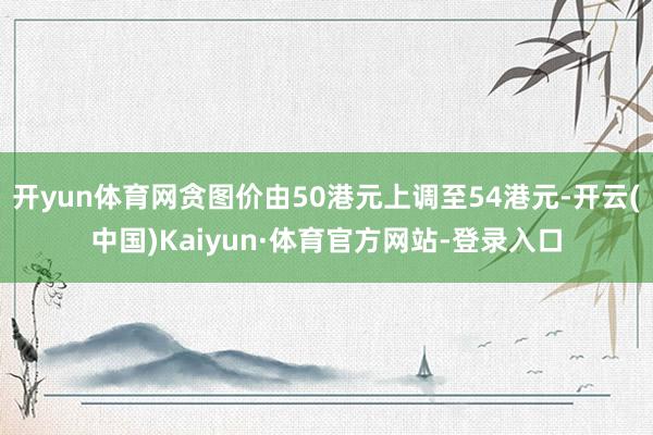 开yun体育网贪图价由50港元上调至54港元-开云(中国)Kaiyun·体育官方网站-登录入口