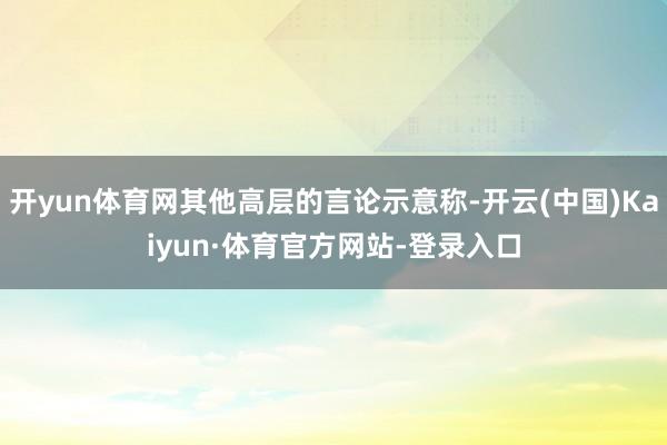 开yun体育网其他高层的言论示意称-开云(中国)Kaiyun·体育官方网站-登录入口