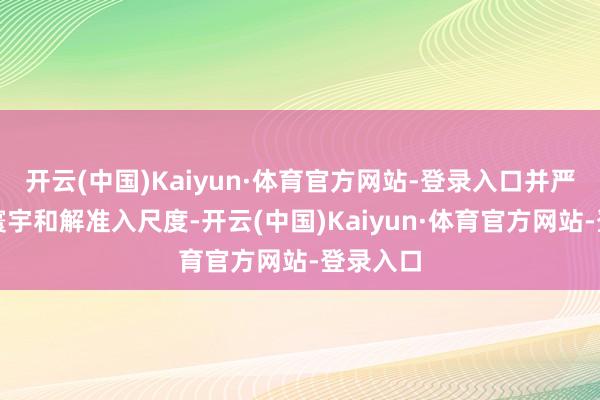 开云(中国)Kaiyun·体育官方网站-登录入口并严格实行寰宇和解准入尺度-开云(中国)Kaiyun·体育官方网站-登录入口