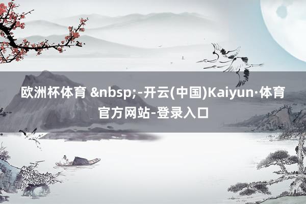 欧洲杯体育 &nbsp;-开云(中国)Kaiyun·体育官方网站-登录入口