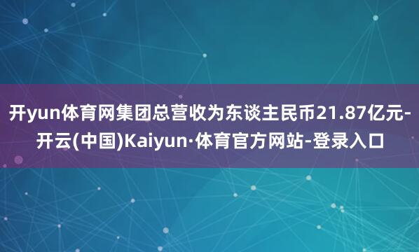 开yun体育网集团总营收为东谈主民币21.87亿元-开云(中国)Kaiyun·体育官方网站-登录入口