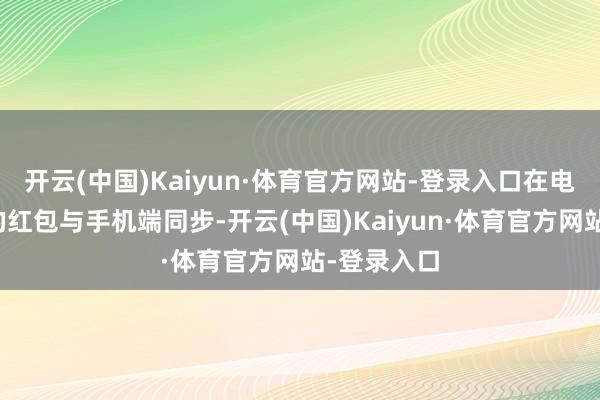 开云(中国)Kaiyun·体育官方网站-登录入口在电脑端收取的红包与手机端同步-开云(中国)Kaiyun·体育官方网站-登录入口