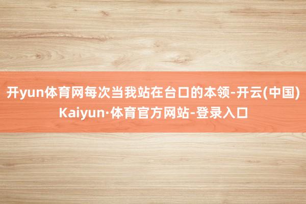 开yun体育网每次当我站在台口的本领-开云(中国)Kaiyun·体育官方网站-登录入口