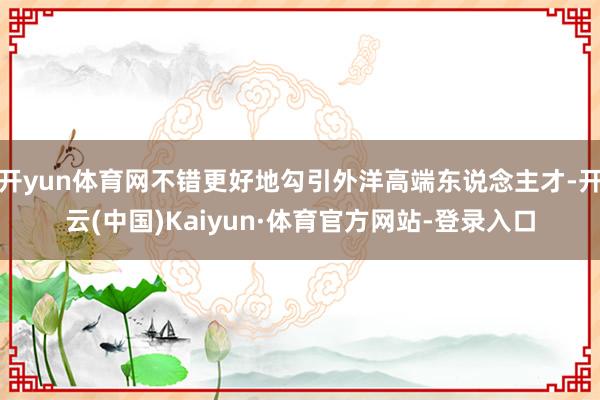 开yun体育网不错更好地勾引外洋高端东说念主才-开云(中国)Kaiyun·体育官方网站-登录入口