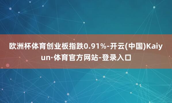 欧洲杯体育创业板指跌0.91%-开云(中国)Kaiyun·体育官方网站-登录入口