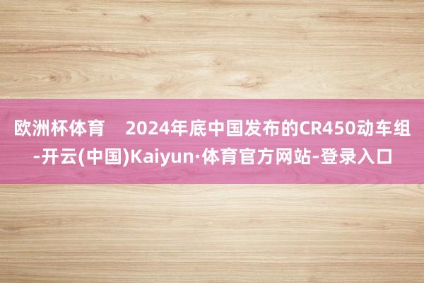 欧洲杯体育    2024年底中国发布的CR450动车组-开云(中国)Kaiyun·体育官方网站-登录入口