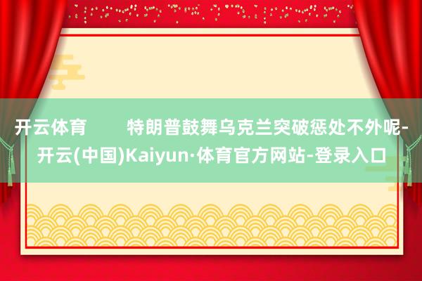 开云体育        特朗普鼓舞乌克兰突破惩处不外呢-开云(中国)Kaiyun·体育官方网站-登录入口