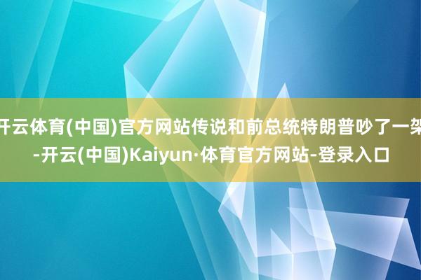 开云体育(中国)官方网站传说和前总统特朗普吵了一架-开云(中国)Kaiyun·体育官方网站-登录入口