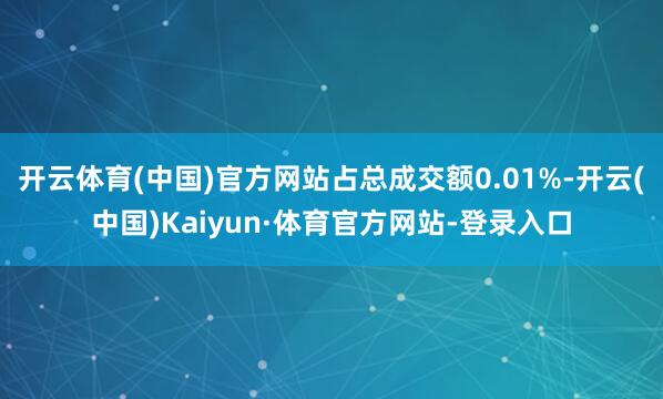 开云体育(中国)官方网站占总成交额0.01%-开云(中国)Kaiyun·体育官方网站-登录入口