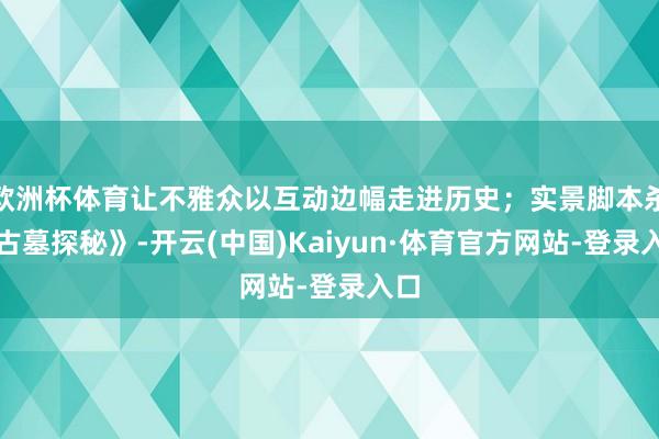 欧洲杯体育让不雅众以互动边幅走进历史；实景脚本杀《古墓探秘》-开云(中国)Kaiyun·体育官方网站-登录入口