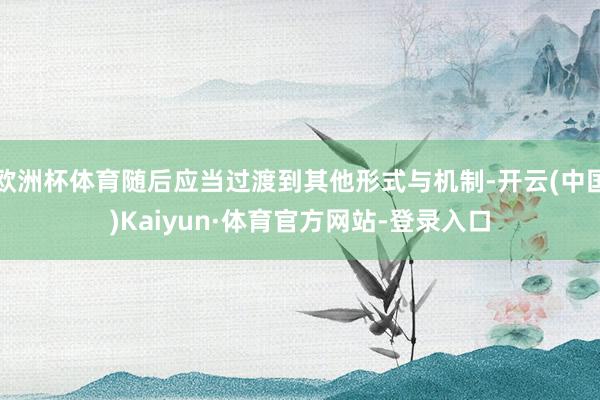 欧洲杯体育随后应当过渡到其他形式与机制-开云(中国)Kaiyun·体育官方网站-登录入口