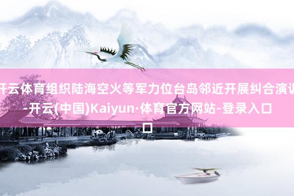 开云体育组织陆海空火等军力位台岛邻近开展纠合演训-开云(中国)Kaiyun·体育官方网站-登录入口