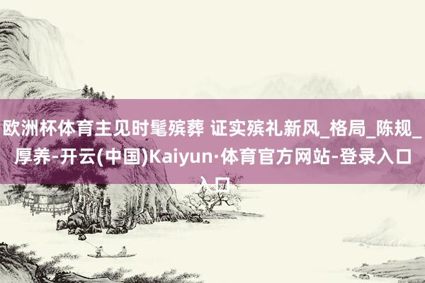 欧洲杯体育主见时髦殡葬 证实殡礼新风_格局_陈规_厚养-开云(中国)Kaiyun·体育官方网站-登录入口