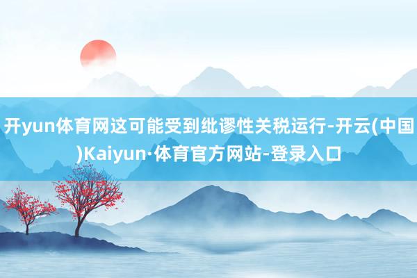 开yun体育网这可能受到纰谬性关税运行-开云(中国)Kaiyun·体育官方网站-登录入口