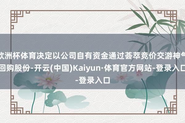 欧洲杯体育决定以公司自有资金通过荟萃竞价交游神气回购股份-开云(中国)Kaiyun·体育官方网站-登录入口