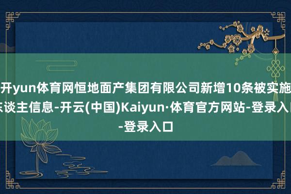 开yun体育网恒地面产集团有限公司新增10条被实施东谈主信息-开云(中国)Kaiyun·体育官方网站-登录入口