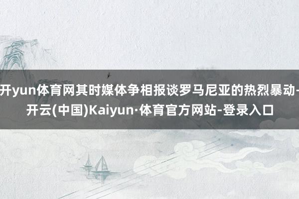 开yun体育网其时媒体争相报谈罗马尼亚的热烈暴动-开云(中国)Kaiyun·体育官方网站-登录入口
