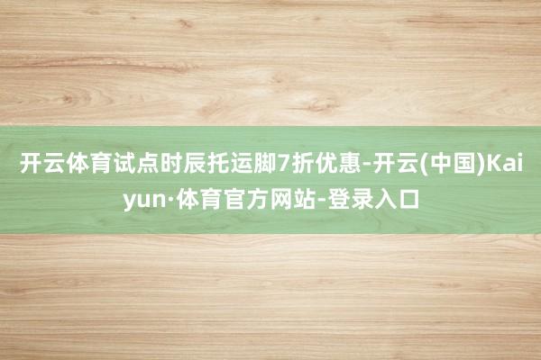 开云体育试点时辰托运脚7折优惠-开云(中国)Kaiyun·体育官方网站-登录入口