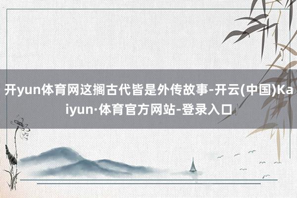 开yun体育网这搁古代皆是外传故事-开云(中国)Kaiyun·体育官方网站-登录入口