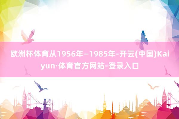 欧洲杯体育从1956年—1985年-开云(中国)Kaiyun·体育官方网站-登录入口