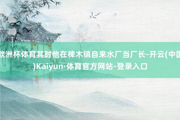 欧洲杯体育其时他在椑木镇自来水厂当厂长-开云(中国)Kaiyun·体育官方网站-登录入口