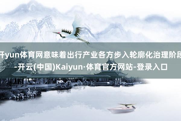 开yun体育网意味着出行产业各方步入轮廓化治理阶段-开云(中国)Kaiyun·体育官方网站-登录入口