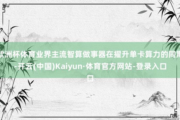 欧洲杯体育业界主流智算做事器在擢升单卡算力的同期-开云(中国)Kaiyun·体育官方网站-登录入口