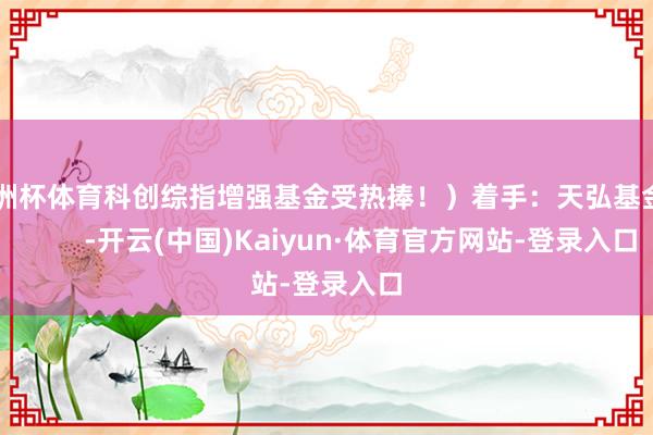 欧洲杯体育科创综指增强基金受热捧！）着手：天弘基金            -开云(中国)Kaiyun·体育官方网站-登录入口