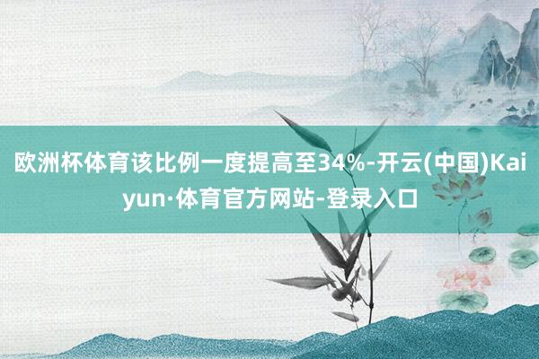欧洲杯体育该比例一度提高至34%-开云(中国)Kaiyun·体育官方网站-登录入口