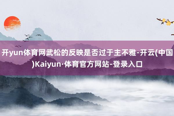 开yun体育网武松的反映是否过于主不雅-开云(中国)Kaiyun·体育官方网站-登录入口