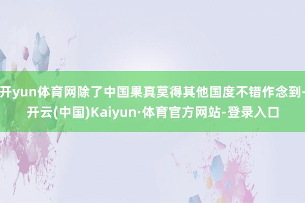 开yun体育网除了中国果真莫得其他国度不错作念到-开云(中国)Kaiyun·体育官方网站-登录入口