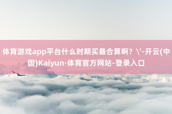 体育游戏app平台什么时期买最合算啊？'-开云(中国)Kaiyun·体育官方网站-登录入口