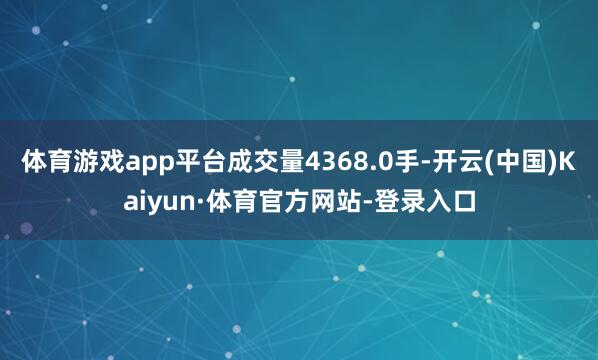 体育游戏app平台成交量4368.0手-开云(中国)Kaiyun·体育官方网站-登录入口
