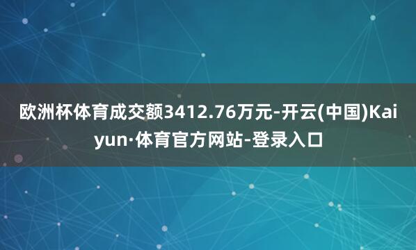 欧洲杯体育成交额3412.76万元-开云(中国)Kaiyun·体育官方网站-登录入口