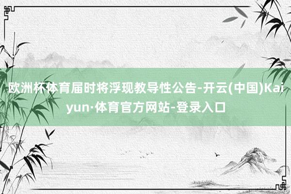 欧洲杯体育届时将浮现教导性公告-开云(中国)Kaiyun·体育官方网站-登录入口